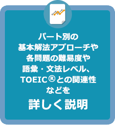 パート別の基本解法アプローチや各問題の難易度や語彙・文法レベル、TOEIC（R）との関連性などを詳しく説明